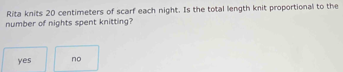 Rita knits 20 centimeters of scarf each night. Is the total length knit proportional to the
number of nights spent knitting?
yes no