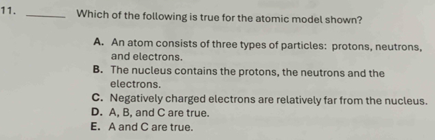 Which of the following is true for the atomic model shown?
A. An atom consists of three types of particles: protons, neutrons,
and electrons.
B. The nucleus contains the protons, the neutrons and the
electrons.
C. Negatively charged electrons are relatively far from the nucleus.
D. A, B, and C are true.
E. A and C are true.