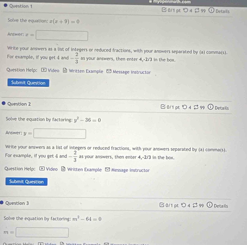# myopenmath.com 
Question 1 □ 0/1pt つ 4 2 99 O Details 
Solve the equation: x(x+9)=0
Answer: x=□
Write your answers as a list of integers or reduced fractions, with your answers separated by (a) comma(s). 
For example, if you get 4 and - 2/3  as your answers, then enter 4, -2/3 in the box. 
Question Help: Video Written Example - Message instructor 
Submit Question 
Question 2 C 0/1 pt O 4 29° Details 
Solve the equation by factoring: y^2-36=0
Answer: y= □
Write your answers as a list of integers or reduced fractions, with your answers separated by (a) comma(s). 
For example, if you get 4 and - 2/3  as your answers, then enter 4, -2/3 in the box. 
Question Help: * Video Written Example - Message instructor 
Submit Question 
Question 3 □ 0/1 pt O4299 (i Details 
Solve the equation by factoring: m^2-64=0
m=□