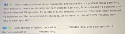 Brian hosts a podcast about computers, and Rachel hosts a podcast about parenting. 
Both podcasts have a set duration for each episode. Last year, Brian released 41 episodes and 
Rachel released 38 episodes, for a total of 6,757 minutes of content. This year, Brian released
41 episodes and Rachel released 34 episodes, which lasted a total of 6,309 minutes. How 
long is each episode? 
Each episode of Brian's podcast is minutes long, and each episode of 
Rachel's podcast is minutes long.