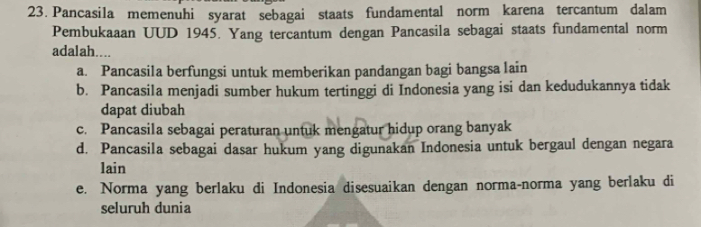 Pancasila memenuhi syarat sebagai staats fundamental norm karena tercantum dalam
Pembukaaan UUD 1945. Yang tercantum dengan Pancasila sebagai staats fundamental norm
adalah....
a. Pancasila berfungsi untuk memberikan pandangan bagi bangsa lain
b. Pancasila menjadi sumber hukum tertinggi di Indonesia yang isi dan kedudukannya tidak
dapat diubah
c. Pancasila sebagai peraturan untuk mengatur hidup orang banyak
d. Pancasila sebagai dasar hukum yang digunakan Indonesia untuk bergaul dengan negara
lain
e. Norma yang berlaku di Indonesia disesuaikan dengan norma-norma yang berlaku di
seluruh dunia