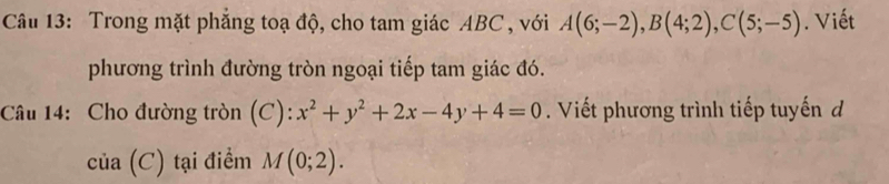 Trong mặt phẳng toạ độ, cho tam giác ABC , với A(6;-2), B(4;2), C(5;-5). Viết 
phương trình đường tròn ngoại tiếp tam giác đó. 
Câu 14: Cho đường tròn (C): x^2+y^2+2x-4y+4=0. Viết phương trình tiếp tuyến d
lia(C) tại điểm M(0;2).