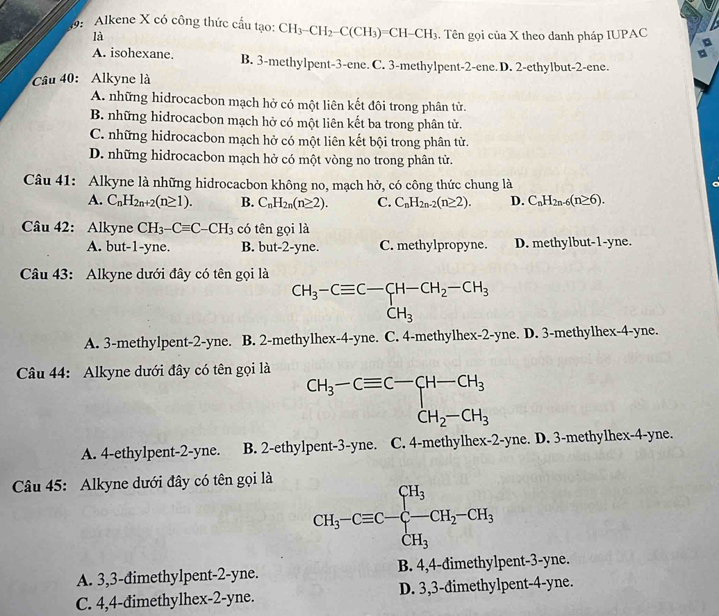 9: Alkene X có công thức cầu tạo: CH_3-CH_2-C(CH_3)=CH-CH_3. Tên gọi của X theo danh pháp IUPAC
là
A. isohexane. B. 3-methylpent-3-ene. C. 3-methylpent-2-ene. D. 2-ethylbut-2-ene.
Câu 40: Alkyne là
A. những hidrocacbon mạch hở có một liên kết đôi trong phân tử.
B. những hidrocacbon mạch hở có một liên kết ba trong phân tử.
C. những hidrocacbon mạch hở có một liên kết bội trong phân tử.
D. những hidrocacbon mạch hở có một vòng no trong phân tử.
Câu 41: Alkyne là những hidrocacbon không no, mạch hở, có công thức chung là
A. C_nH_2n+2(n≥ 1). B. C_nH_2n(n≥ 2). C. C_nH_2n-2(n≥ 2). D. C_nH_2n-6(n≥ 6).
Câu 42: Alkyne CH_3-Cequiv C-CH_3 có tên gọi là
A. but-1-yne. B. but-2-yne. C. methylpropyne. D. methylbut-1-yne.
Câu 43: Alkyne dưới đây có tên gọi là
CH_3-Cequiv C-CH-CH_2-CH_3
A. 3-methylpent-2-yne. B. 2-methylhex-4-yne. C. 4-methylhex-2-yne. D. 3-methylhex-4-yne.
Câu 44: Alkyne dưới đây có tên gọi là
A. 4-ethylpent-2-yne. B. 2-ethylpent-3-yne. C. 4-methylhex-2-yne. D. 3-methylhex-4-yne.
Câu 45: Alkyne dưới đây có tên gọi là
A. 3,3-đimethylpent-2-yne. B. 4,4-đimethylpent-3-yne.
C. 4,4-đimethylhex-2-yne. D. 3,3-đimethylpent-4-yne.