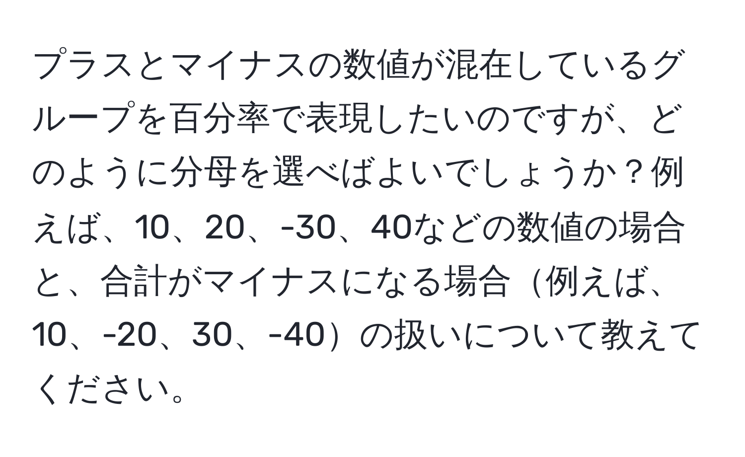 プラスとマイナスの数値が混在しているグループを百分率で表現したいのですが、どのように分母を選べばよいでしょうか？例えば、10、20、-30、40などの数値の場合と、合計がマイナスになる場合例えば、10、-20、30、-40の扱いについて教えてください。