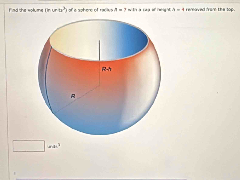 Find the volume (inunits^3) of a sphere of radius R=7 with a cap of height h=4 removed from the top. 
□ □  units^3