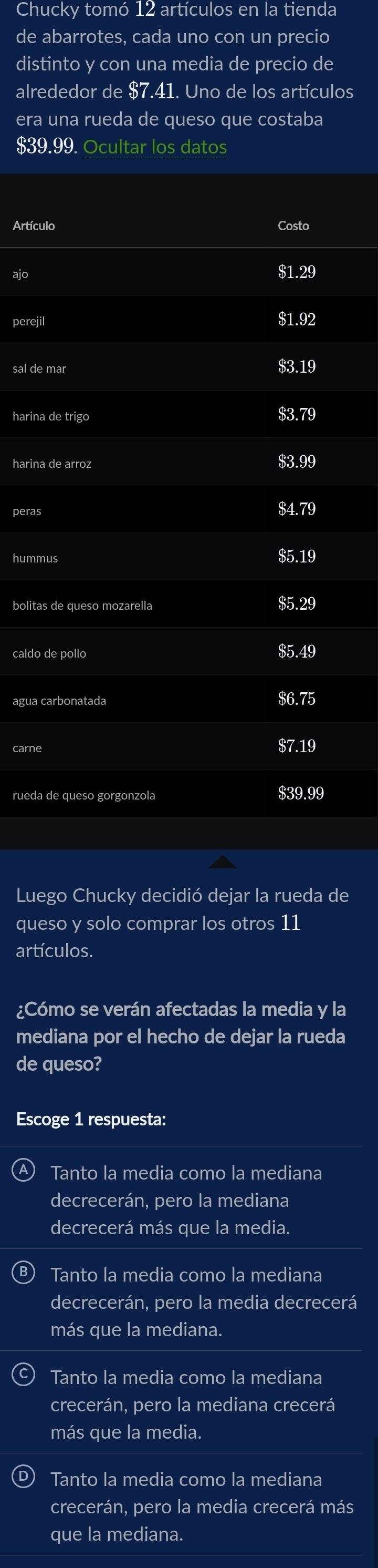 Chucky tomó 12 artículos en la tienda
de abarrotes, cada uno con un precio
distinto y con una media de precio de
alrededor de $7.41. Uno de los artículos
era una rueda de queso que costaba
$39.99. Ocultar los datos
Artículo Costo
$1.29
perejil
$1.92
sal de mar $3.19
harina de trigo $3.79
harina de arroz $3.99
peras
$4.79
hummus
$5.19
bolitas de queso mozarella $5.29
caldo de pollo $5.49
agua carbonatada $6.75
carne $7.19
rueda de queso gorgonzola $39.99
Luego Chucky decidió dejar la rueda de
queso y solo comprar los otros 11
artículos.
¿Cómo se verán afectadas la media y la
mediana por el hecho de dejar la rueda
de queso?
Escoge 1 respuesta:
Tanto la media como la mediana
decrecerán, pero la mediana
decrecerá más que la media.
Tanto la media como la mediana
decrecerán, pero la media decrecerá
más que la mediana.
Tanto la media como la mediana
crecerán, pero la mediana crecerá
más que la media.
Tanto la media como la mediana
crecerán, pero la media crecerá más
que la mediana.