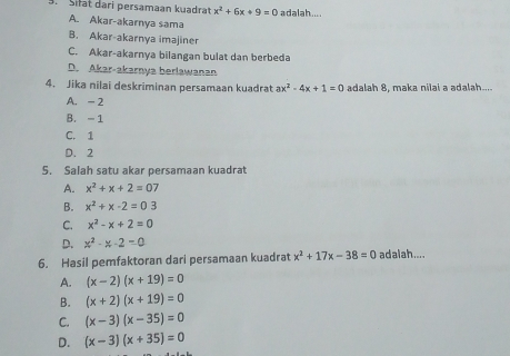 Sifat dari persamaan kuadrat x^2+6x+9=0 adalah....
A. Akar-akarnya sama
B. Akar-akarnya imajiner
C. Akar-akarnya bilangan bulat dan berbeda
D. Akar-akarnya berlawanan
4. Jika nilai deskriminan persamaan kuadrat ax^2-4x+1=0 adalah 8, maka nilai a adalah....
A. - 2
B. - 1
C. 1
D. 2
5. Salah satu akar persamaan kuadrat
A. x^2+x+2=07
B. x^2+x-2=03
C. x^2-x+2=0
D. x^2-x-2=0
6. Hasil pemfaktoran dari persamaan kuadrat x^2+17x-38=0 ad alah....
A. (x-2)(x+19)=0
B. (x+2)(x+19)=0
C. (x-3)(x-35)=0
D. (x-3)(x+35)=0