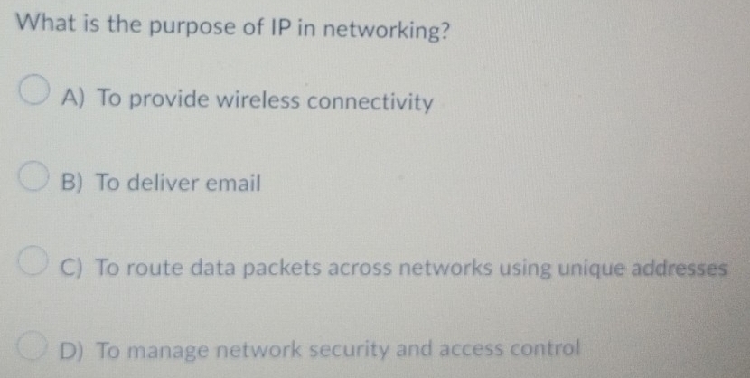 What is the purpose of IP in networking?
A) To provide wireless connectivity
B) To deliver email
C) To route data packets across networks using unique addresses
D) To manage network security and access control