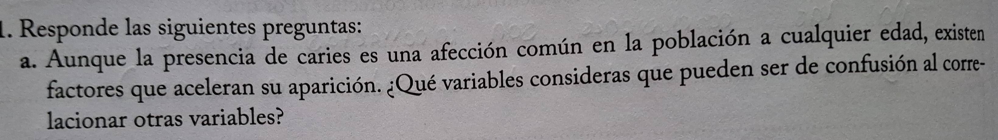 Responde las siguientes preguntas: 
a. Aunque la presencia de caries es una afección común en la población a cualquier edad, existen 
factores que aceleran su aparición. ¿Qué variables consideras que pueden ser de confusión al corre- 
lacionar otras variables?