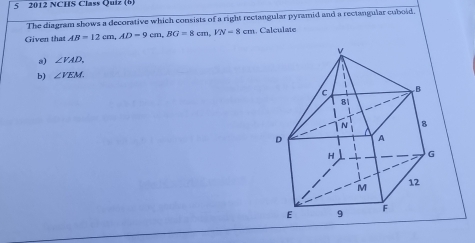 5 2012 NCHS Class Quiz (b, 
The diagram shows a decorative which consists of a right rectangular pyramid and a rectangular cuboid. 
Given that AB=12cm, AD=9cm, BG=8cm, VN=8cm Calculate 
a) ∠ VAD. 
b) ∠ VEM