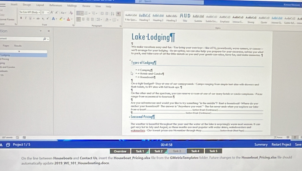 ==e Mon
lnsert Derugn Layoud References Mailings Parwsanue Vies Help
Tw Cen MT (llady A A' An A 21 AaBbCcDd AaBbCcD AaBb(cDd| AaBbCcDdEs Aut Aab[c]d AaBbCcD AaBbCcD AmBbCcD AaBbCcD AaBbCcD haBb(cB AABBCcD AA
= 。 a
B a 1 No Spoc....  Heading 1 Heading 2 Heading 3 Tie  Sutititle   Subtle Ers... Eephusis inense E.  Stong Quote Jemonse Q.  fuble Ret.  eo
Font
tion × Stns
oment
ρ
Lake Lodging
e
Pupes We make vacations easy and fun. You bring your own toys - like ATVs, powerboats, wave runners, or conoes--
we'll arrange for your lodging. As an option, we can also help you prepare for your excersion, advise you what
Lodging
to pack, and take care of all the little details so you and your guests can relax, have fun, and moke memories."
d Pricing
Types of Lodging ¶
is end Cemtas
• → Camping
C
* → Hotels and Condos
* → Houeboatr'|
s
On a tight bedgef?--Stay-at one of our campgrounds,--Camps ranging from simple tent sites with showers and
flush toilats, to RV sites with full hook ups. 
.
On the other end of the spectrum, you can reserve a room at one of our many hotels or condo compleses. Prices
ronge from economical to luxurious.¶
Are you adventurous and would you like to try something "in the middle"? Rent a houseboat! Where do you
anchor your houseboat? The answer is "Any-hare you want."The fun never ends when you explore our lake
from a boatl.  Section Break (Contimeus)
Section Break (Contimuoun)
_
* Seasonal Pricing 
The weather is beautiful throughout the year and the water at the lake is surprisingly warn most seasons. It cas
get very hot in July and August, so these months are most popular with water skiers, wakeboarders and
wakesurfer. Our lowest prices are November through May Sestion Break (Nest Pege)
27 st I Fams
Project 1/ 5 00:41:58 Summary Restart Project Save
Overview Task 1 Task 2 Task 3 Task 4 Task 5
On the line between Houseboats and Contact Us, insert the Houseboat_Pricing.xlsx file from the GMetrixTemplates folder. Future changes to the Houseboat_Pricing.xlsx file should
automatically update 2019_WE_101_Houseboating.docx.