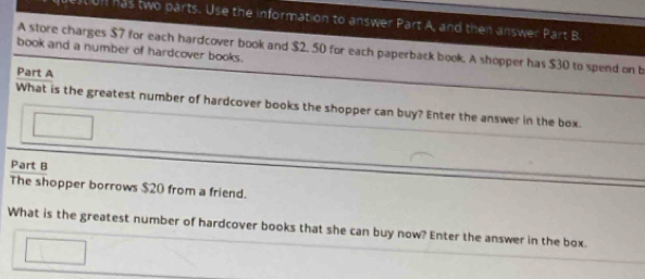 UI has two parts. Use the information to answer Part A, and then answer Part B. 
A store charges $7 for each hardcover book and $2. 50 for each paperback book. A shopper has $30 to spend on b 
book and a number of hardcover books. 
Part A 
What is the greatest number of hardcover books the shopper can buy? Enter the answer in the box. 
Part B 
The shopper borrows $20 from a friend. 
What is the greatest number of hardcover books that she can buy now? Enter the answer in the box.