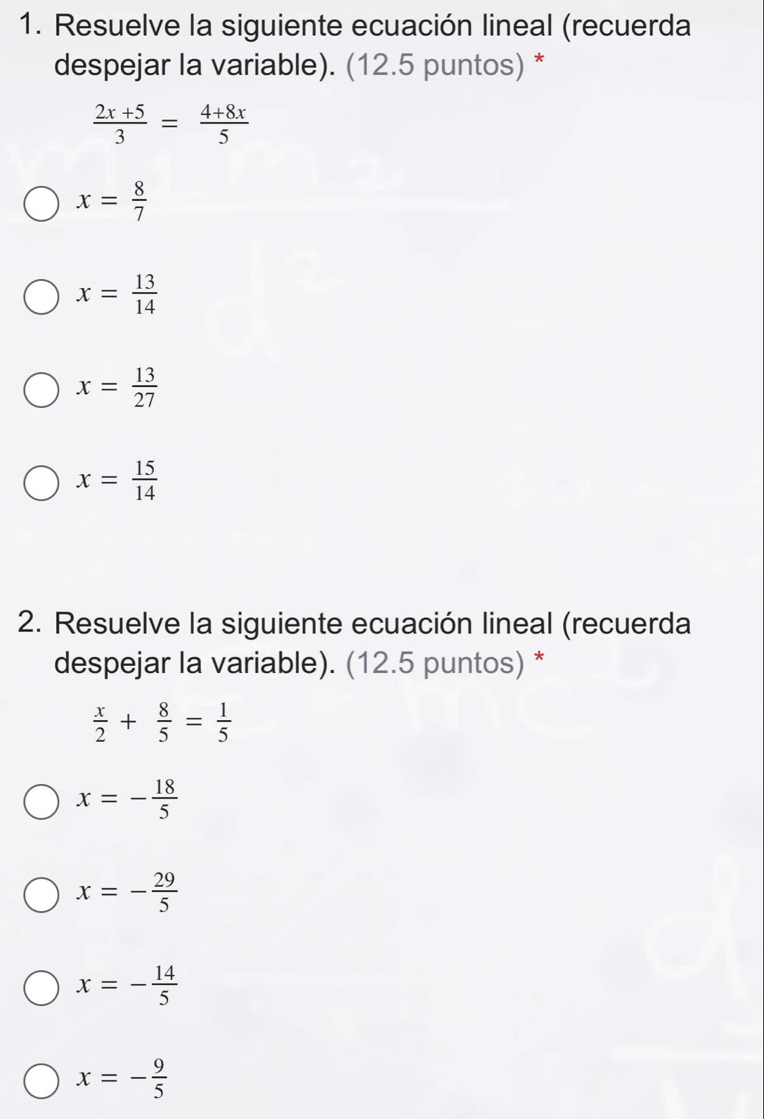 Resuelve la siguiente ecuación lineal (recuerda
despejar la variable). (12.5 puntos) *
 (2x+5)/3 = (4+8x)/5 
x= 8/7 
x= 13/14 
x= 13/27 
x= 15/14 
2. Resuelve la siguiente ecuación lineal (recuerda
despejar la variable). (12.5 puntos) *
 x/2 + 8/5 = 1/5 
x=- 18/5 
x=- 29/5 
x=- 14/5 
x=- 9/5 