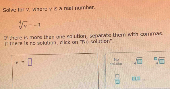 Solve for v, where v is a real number.
sqrt[4](v)=-3
If there is more than one solution, separate them with commas.
If there is no solution, click on "No solution".
v=□
No
solution sqrt(□ ) sqrt[□](□ )
 □ /□  