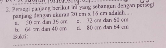 Persegi panjang berikut ini yang sebangun dengan persegi
panjang dengan ukuran 20cm* 16cm adalah... .
a. 50 cm dan 36 cm c. 72 cm dan 60 cm
b. 64 cm dan 40 cm d. 80 cm dan 64 cm
_
Bukti: