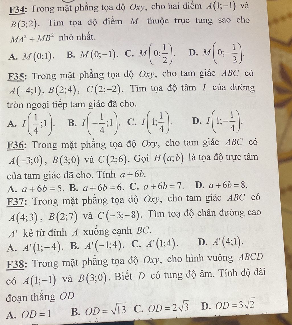 F34: Trong mặt phăng tọa độ Oxy, cho hai điểm A(1;-1) và
B(3;2). Tìm tọa độ điểm M thuộc trục tung sao cho
MA^2+MB^2 nhỏ nhất.
A. M(0;1). B. M(0;-1). C. M(0; 1/2 ). D. M(0;- 1/2 ).
F35: Trong mặt phẳng tọa độ Oxy, cho tam giác ABC có
A(-4;1),B(2;4),C(2;-2). Tìm tọa độ tâm / của đường
tròn ngoại tiếp tam giác đã cho.
A. I( 1/4 ;1). B. I(- 1/4 ;1). C. I(1; 1/4 ). D. I(1;- 1/4 ).
F36: Trong mặt phẳng tọa độ Oxy, cho tam giác ABC có
A(-3;0),B(3;0) và C(2;6). Gọi H(a;b) là tọa độ trực tâm
của tam giác đã cho. Tính a+6b.
A. a+6b=5 . B. a+6b=6. C. a+6b=7. D. a+6b=8.
F37: Trong mặt phẳng tọa độ Oxy, cho tam giác ABC có
A(4;3),B(2;7) và C(-3;-8). Tìm toạ độ chân đường cao
A' kẻ từ đỉnh A xuống cạnh BC.
A. A'(1;-4). B. A'(-1;4). C. A'(1;4). D. A'(4;1).
F38: Trong mặt phẳng tọa độ Oxy, cho hình vuông ABCD
có A(1;-1) và B(3;0). Biết D có tung độ âm. Tính độ dài
đoạn thắng OD
A. OD=1 B. OD=sqrt(13) C. OD=2sqrt(3) D. OD=3sqrt(2)