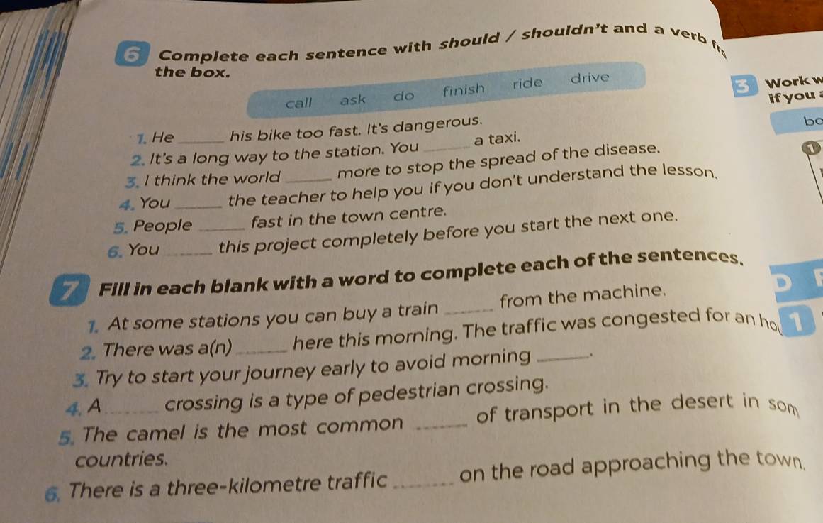 Complete each sentence with should / shouldn't and a verb fr 
the box. 3 Workw 
call ask do finish ride drive 
ifyou 
1. He his bike too fast. It's dangerous. 
2. It's a long way to the station. You _a taxi. bo 
3. I think the world more to stop the spread of the disease. 
1 
4. You _the teacher to help you if you don't understand the lesson. 
5. People fast in the town centre. 
6. You _this project completely before you start the next one. 
Fill in each blank with a word to complete each of the sentences. 
1. At some stations you can buy a train _from the machine. 
2. There was a(n)_ here this morning. The traffic was congested for an ho 1
3. Try to start your journey early to avoid morning _. 
4. A crossing is a type of pedestrian crossing. 
5. The camel is the most common _of transport in the desert in som 
countries. 
6. There is a three-kilometre traffic _on the road approaching the town.