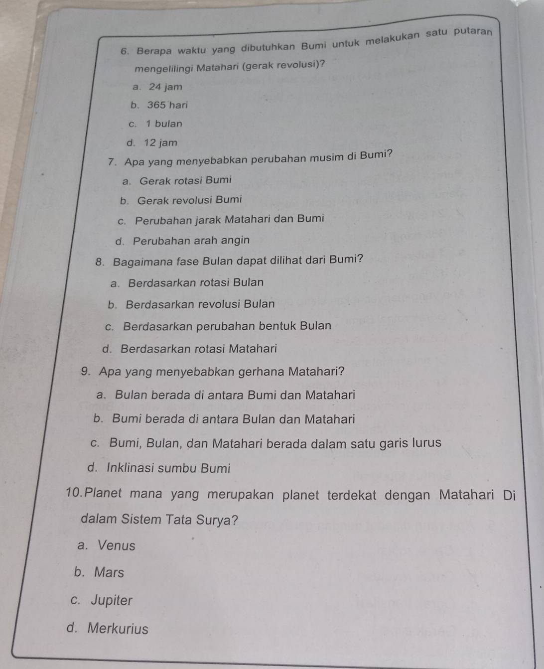 Berapa waktu yang dibutuhkan Bumi untuk melakukan satu putaran
mengelilingi Matahari (gerak revolusi)?
a. 24 jam
b. 365 hari
c. 1 bulan
d. 12 jam
7. Apa yang menyebabkan perubahan musim di Bumi?
a. Gerak rotasi Bumi
b. Gerak revolusi Bumi
c. Perubahan jarak Matahari dan Bumi
d. Perubahan arah angin
8. Bagaimana fase Bulan dapat dilihat dari Bumi?
a. Berdasarkan rotasi Bulan
b. Berdasarkan revolusi Bulan
c. Berdasarkan perubahan bentuk Bulan
d. Berdasarkan rotasi Matahari
9. Apa yang menyebabkan gerhana Matahari?
a. Bulan berada di antara Bumi dan Matahari
b. Bumi berada di antara Bulan dan Matahari
c. Bumi, Bulan, dan Matahari berada dalam satu garis lurus
d. Inklinasi sumbu Bumi
10.Planet mana yang merupakan planet terdekat dengan Matahari Di
dalam Sistem Tata Surya?
a. Venus
b. Mars
c. Jupiter
d. Merkurius