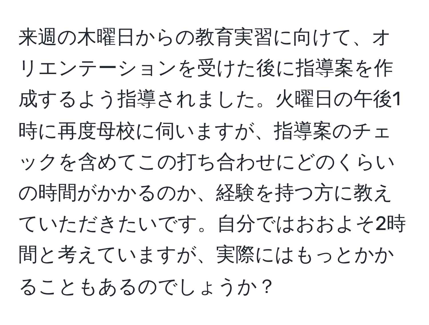 来週の木曜日からの教育実習に向けて、オリエンテーションを受けた後に指導案を作成するよう指導されました。火曜日の午後1時に再度母校に伺いますが、指導案のチェックを含めてこの打ち合わせにどのくらいの時間がかかるのか、経験を持つ方に教えていただきたいです。自分ではおおよそ2時間と考えていますが、実際にはもっとかかることもあるのでしょうか？