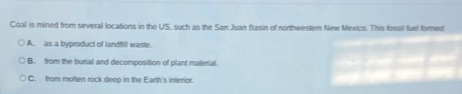 Coal is mined from several locations in the US, such as the San Juan Basin of northwestern New Mexico. This fossil fuel formed
A. as a byproduct of landfill waste.
B. from the burial and decomposition of plant material.
C. from molten rock deep in the Earth's interior.