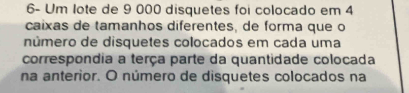 6- Um lote de 9 000 disquetes foi colocado em 4
caixas de tamanhos diferentes, de forma que o 
número de disquetes colocados em cada uma 
correspondia a terça parte da quantidade colocada 
na anterior. O número de disquetes colocados na