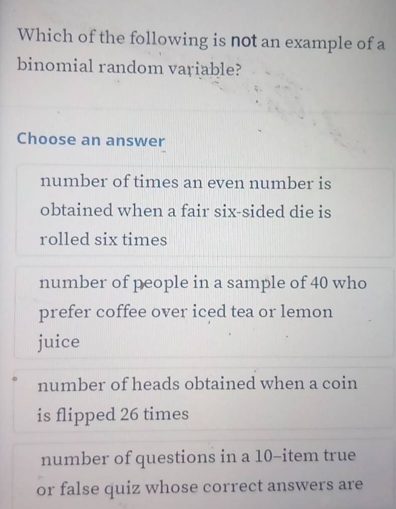 Which of the following is not an example of a
binomial random variable?
Choose an answer
number of times an even number is
obtained when a fair six-sided die is
rolled six times
number of people in a sample of 40 who
prefer coffee over iced tea or lemon
juice
number of heads obtained when a coin
is flipped 26 times
number of questions in a 10 -item true
or false quiz whose correct answers are