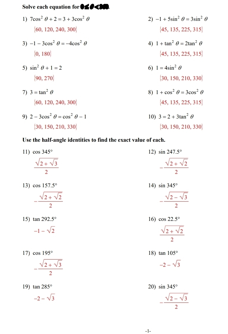 Solve each equation for
1) 7cos^2θ +2=3+3cos^2θ 2) -1+5sin^2θ =3sin^2θ
 60,120,240,300
 45,135,225,315
3) -1-3cos^2θ =-4cos^2θ 4) 1+tan^2θ =2tan^2θ
 0,180
 45,135,225,315
5) sin^2θ +1=2 6) 1=4sin^2θ
 90,270
 30,150,210,330
7) 3=tan^2θ 8) 1+cos^2θ =3cos^2θ
 60,120,240,300
 45,135,225,315
9) 2-3cos^2θ =cos^2θ -1 10) 3=2+3tan^2θ
 30,150,210,330
 30,150,210,330
Use the half-angle identities to find the exact value of each.
11) cos 345° 12) sin 247.5°
frac sqrt(2+sqrt 3)2
-frac sqrt(2+sqrt 2)2
13) cos 157.5° 14) sin 345°
-frac sqrt(2+sqrt 2)2
-frac sqrt(2-sqrt 3)2
15) tan 292.5° 16) cos 22.5°
-1-sqrt(2)
frac sqrt(2+sqrt 2)2
17) cos 195° 18) tan 105°
-frac sqrt(2+sqrt 3)2
-2-sqrt(3)
19) tan 285° 20) sin 345°
-2-sqrt(3)
-frac sqrt(2-sqrt 3)2
-1-