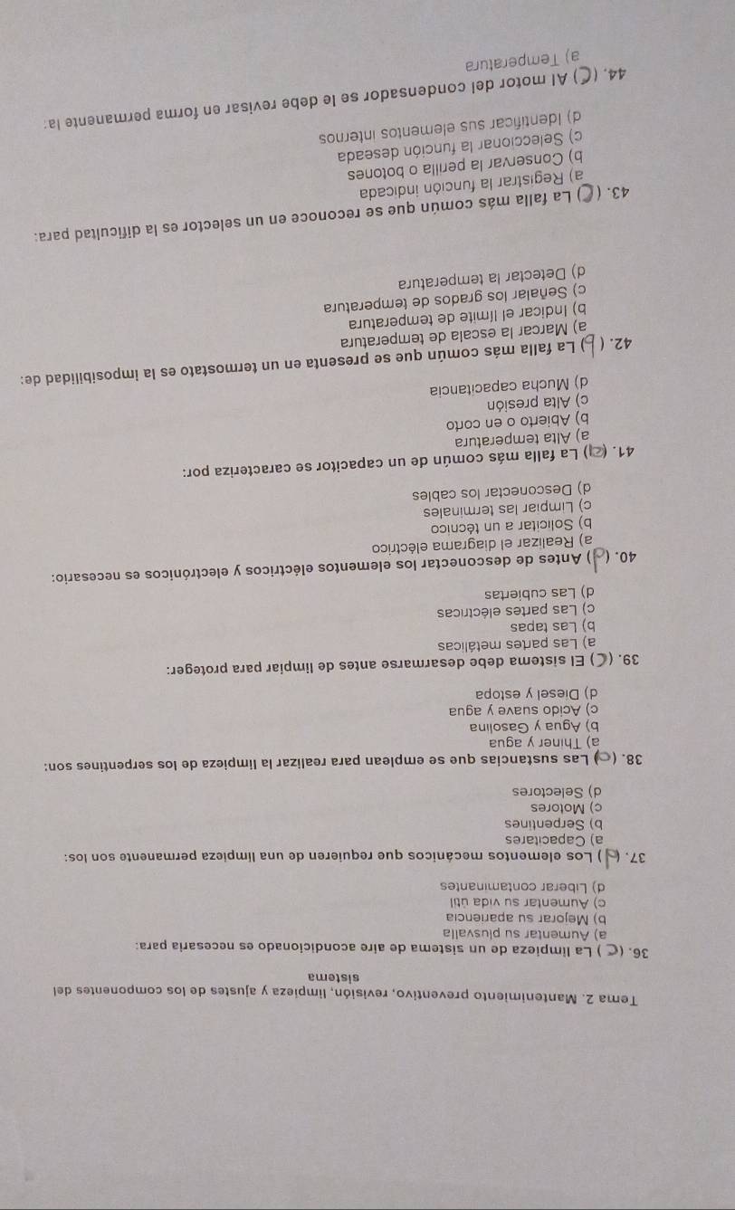 Tema 2. Mantenimiento preventivo, revisión, limpieza y ajustes de los componentes del
sistema
36. ( ) La limpieza de un sistema de aire acondicionado es necesaria para:
a) Aumentar su plusvalla
b) Mejorar su apariencia
c) Aumentar su vida útil
d) Liberar contaminantes
37. ) Los elementos mecánicos que requieren de una límpieza permanente son los:
a) Capacitares
b) Serpentines
c) Motores
d) Selectores
38. (∞) Las sustancias que se emplean para realizar la limpieza de los serpentines son:
a) Thiner y agua
b) Agua y Gasolina
c) Acido suave y agua
d) Diesel y estopa
39. (C) El sistema debe desarmarse antes de limpiar para proteger:
a) Las partes metálicas
b) Las tapas
c) Las partes eléctricas
d) Las cubiertas
40. ( ) Antes de desconectar los elementos eléctricos y electrónicos es necesario:
a) Realizar el diagrama eléctrico
b) Solicitar a un técnico
c) Limpiar las terminales
d) Desconectar los cables
41. (2) La falla más común de un capacitor se caracteriza por:
a) Alta temperatura
b) Abierto o en corto
c) Alta presión
d) Mucha capacitancia
42. ( ) La falla más común que se presenta en un termostato es la imposibilidad de:
a) Marcar la escala de temperatura
b) Indicar el límite de temperatura
c) Señalar los grados de temperatura
d) Detectar la temperatura
43. ( () La falla más común que se reconoce en un selector es la dificultad para:
a) Registrar la función indicada
b) Conservar la perilla o botones
c) Seleccionar la función deseada
d) Identificar sus elementos internos
44. (C) Al motor del condensador se le debe revisar en forma permanente la:
a) Temperatura