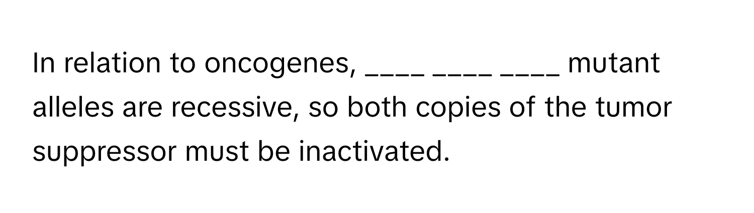 In relation to oncogenes,  ____  ____  ____ mutant alleles are recessive, so both copies of the tumor suppressor must be inactivated.