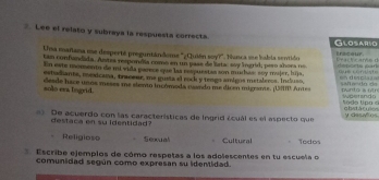 Lee el relato y subraya la respuesta correcta Glosaric
Una mañana ue desperté preguntándome "¿Quián soy?". Nunca sue babia sertido trscour deports part t e ar o 
tan confundida. Astes respondla comó en un uase de latac aay ingrid; pero ahora no
En este momento de mi vida parece sue las rsspuestas son muchas: soy majer, luja, què conyste =n desplat ==
estuchante, mexicana, traceer, me gusta al rock y tengo amigos mataleros. Induso,
solo era tegrid. desde hace unos meses me slento tucómoda cuando me diren migante. (UMI. Ante Sallando da pnto a ol n do Up o s woetan d
De acuerdo con las características de Ingrid ácuál es el aspecto que gbstácuios y desañes
destaca en su identidad?
Religioso S eoual Cultural Todos
Escribe ejemplos de cómo respetas a los adolescentes en tu escuela o
comunidad según como expresan su identidad.