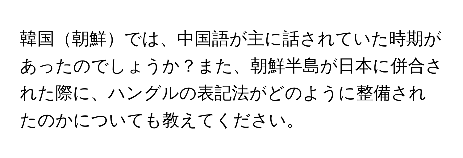 韓国朝鮮では、中国語が主に話されていた時期があったのでしょうか？また、朝鮮半島が日本に併合された際に、ハングルの表記法がどのように整備されたのかについても教えてください。