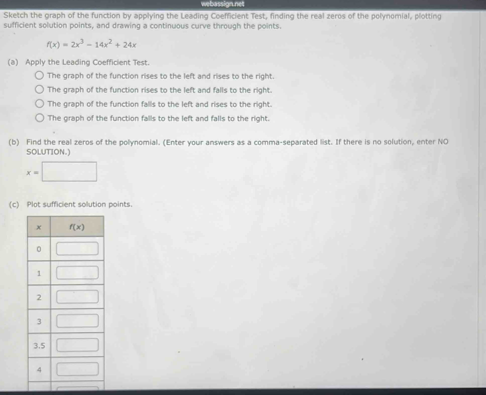 webassign.net
Sketch the graph of the function by applying the Leading Coefficient Test, finding the real zeros of the polynomial, plotting
sufficient solution points, and drawing a continuous curve through the points.
f(x)=2x^3-14x^2+24x
(a) Apply the Leading Coefficient Test.
The graph of the function rises to the left and rises to the right.
The graph of the function rises to the left and falls to the right.
The graph of the function falls to the left and rises to the right.
The graph of the function falls to the left and falls to the right.
(b) Find the real zeros of the polynomial. (Enter your answers as a comma-separated list. If there is no solution, enter NO
SOLUTION.)
x=□
(c) Plot sufficient solution points.