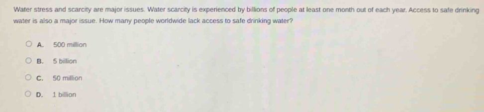 Water stress and scarcity are major issues. Water scarcity is experienced by billions of people at least one month out of each year. Access to safe drinking
water is also a major issue. How many people worldwide lack access to safe drinking water?
A. 500 million
B. 5 billion
C. 50 million
D. 1 billion