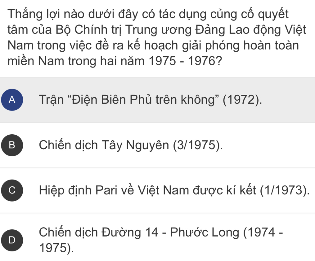 Thắng lợi nào dưới đây có tác dụng củng cố quyết
tâm của Bộ Chính trị Trung ương Đảng Lao động Việt
Nam trong việc đề ra kế hoạch giải phóng hoàn toàn
miền Nam trong hai năm 1975 - 1976?
A ) Trận “Điện Biên Phủ trên không” (1972).
B Chiến dịch Tây Nguyên (3/1975).
Hiệp định Pari về Việt Nam được kí kết (1/1973).
D
Chiến dịch Đường 14 - Phước Long (1974 -
1975).