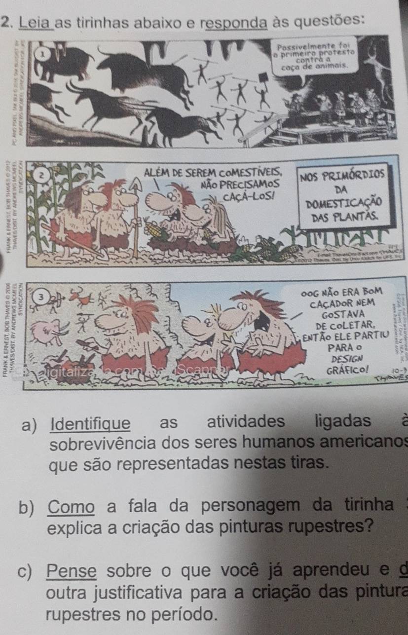 Leia as tirinhas abaixo e responda às questões: 
4 
U
10-3
a) Identifique as atividades ligadas 1 
sobrevivência dos seres humanos americanos 
que são representadas nestas tiras. 
b) Como a fala da personagem da tirinha 
explica a criação das pinturas rupestres? 
c) Pense sobre o que você já aprendeu e d 
outra justificativa para a criação das pintura 
rupestres no período.