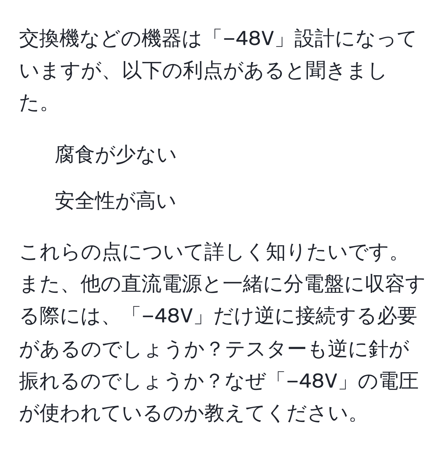 交換機などの機器は「−48V」設計になっていますが、以下の利点があると聞きました。
- 腐食が少ない 
- 安全性が高い 

これらの点について詳しく知りたいです。また、他の直流電源と一緒に分電盤に収容する際には、「−48V」だけ逆に接続する必要があるのでしょうか？テスターも逆に針が振れるのでしょうか？なぜ「−48V」の電圧が使われているのか教えてください。