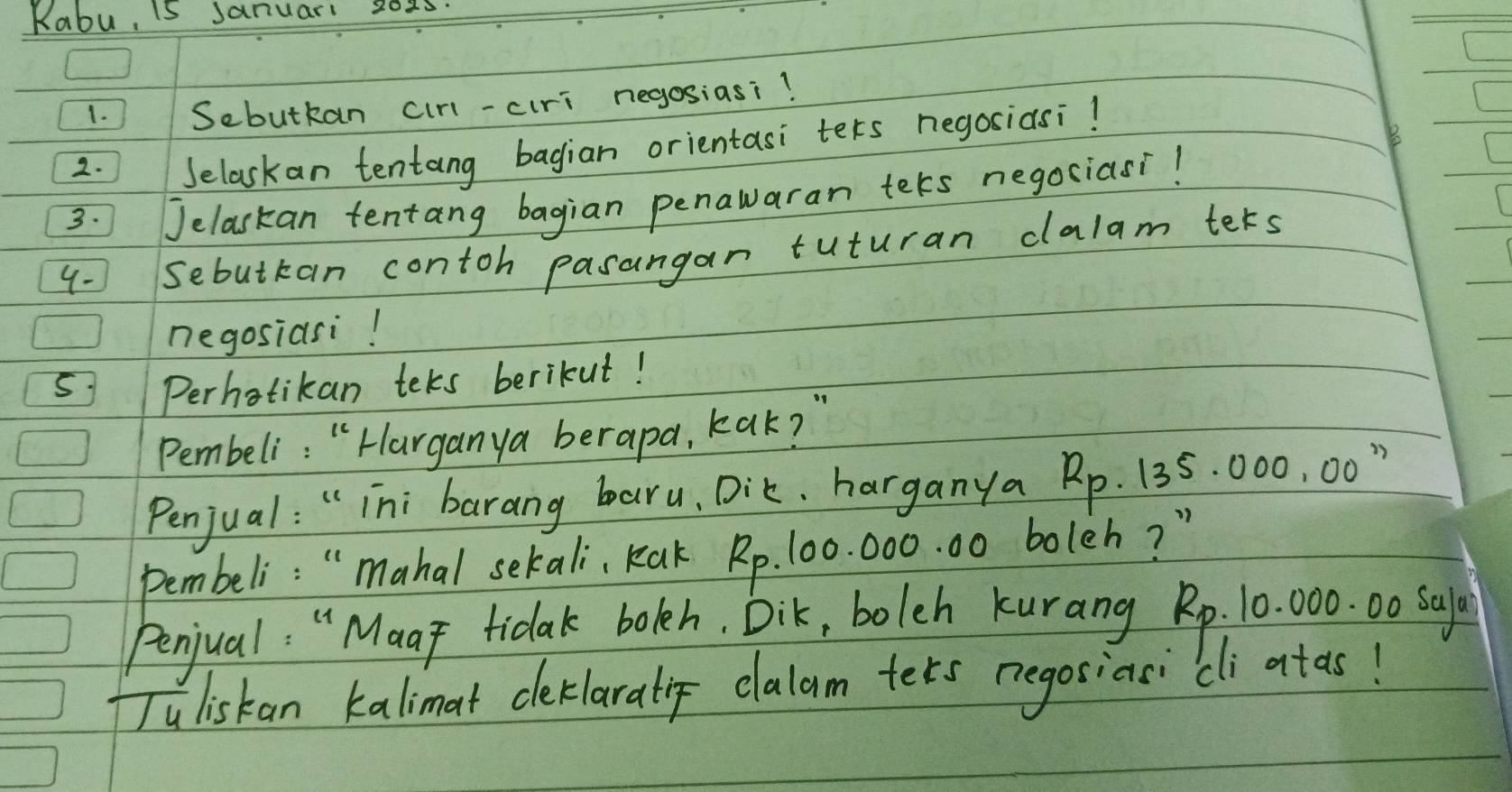 Kabu, S Sanuar 202s. 
1. Sebutkan cirl-ciri negosiasi? 
2. Selaskan tentang bagian orientasi ters negosiasi! 
3. Jelaskan tentang bagian penawaran tets negosiasi! 
4- Sebuttan contoh pasangan tuturan dlalam ters 
negosiasi! 
Perhotikan teks berikut! 
Pembeli: " Harganya berapa, kak? " 
Penjual: " ini barang baru, Dik, harganya Rp. 135. 000, 00 " 
Pembeli: " mahal sekali, Kak Rp. 100. 000. 00 boleh? " 
Penjual: " Maay tidak bokeh. Dik, bolch kurang Rp. 10. 000. 00 Sal 
Juliskan kalimat ceklaralip elalam ters negosiasici atas!