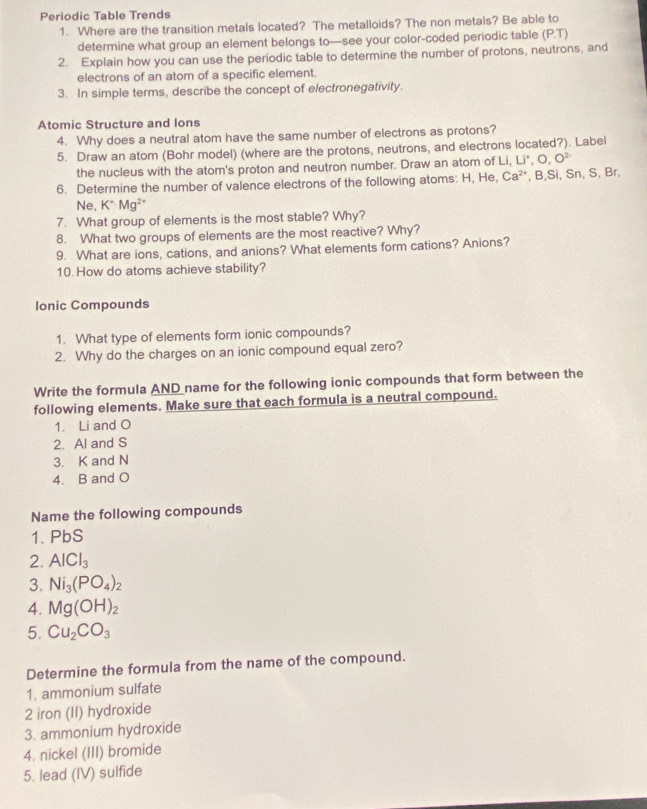 Periodic Table Trends 
1. Where are the transition metals located? The metalloids? The non metals? Be able to 
determine what group an element belongs to—see your color-coded periodic table (P.T)
2. Explain how you can use the periodic table to determine the number of protons, neutrons, and 
electrons of an atom of a specific element. 
3. In simple terms, describe the concept of electronegativity. 
Atomic Structure and lons 
4. Why does a neutral atom have the same number of electrons as protons? 
5. Draw an atom (Bohr model) (where are the protons, neutrons, and electrons located?). Label 
the nucleus with the atom's proton and neutron number. Draw an atom of Li, Li*, 0.0^(2-)
6. Determine the number of valence electrons of the following atoms: H, He, Ca^2 , B, Si, Sn, S, Br, 
Ne, K^+Mg^(2+)
7. What group of elements is the most stable? Why? 
8. What two groups of elements are the most reactive? Why? 
9. What are ions, cations, and anions? What elements form cations? Anions? 
10. How do atoms achieve stability? 
Ionic Compounds 
1. What type of elements form ionic compounds? 
2. Why do the charges on an ionic compound equal zero? 
Write the formula AND name for the following ionic compounds that form between the 
following elements. Make sure that each formula is a neutral compound. 
1. Li and O
2. Al and S
3. K and N
4. B and O
Name the following compounds 
1. PbS
2. AlCl_3
3. Ni_3(PO_4)_2
4. Mg(OH)_2
5. Cu_2CO_3
Determine the formula from the name of the compound. 
1. ammonium sulfate 
2 iron (II) hydroxide 
3. ammonium hydroxide 
4. nickel (III) bromide 
5. lead (IV) sulfide