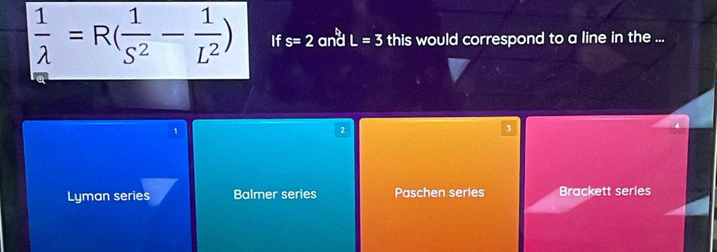  1/lambda  =R( 1/S^2 - 1/L^2 ) If s=2 and L=3 this would correspond to a line in the ...
2
3
Lyman series Balmer series Paschen series Brackett series