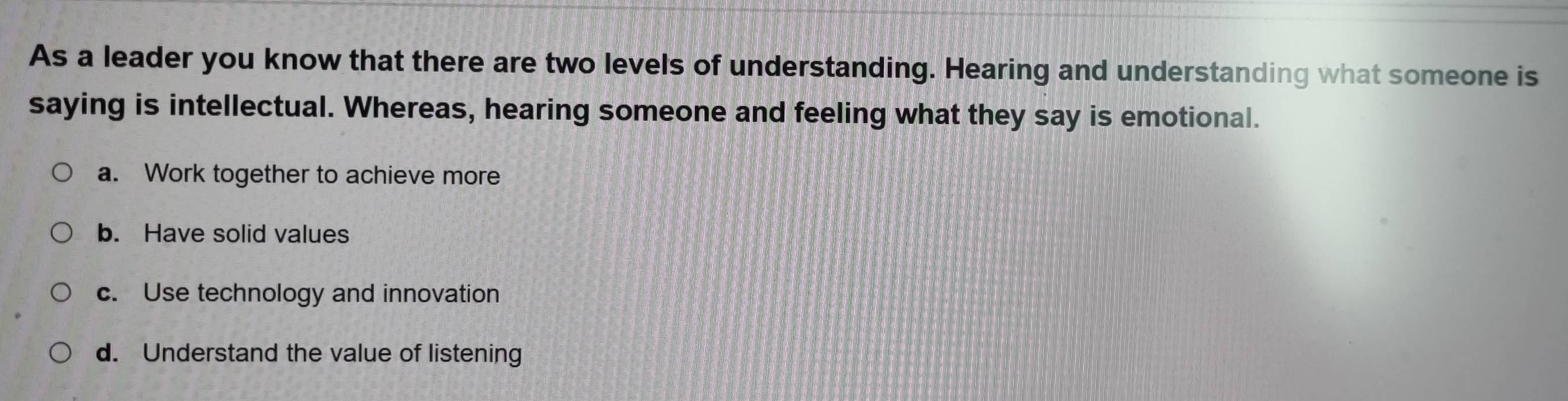 As a leader you know that there are two levels of understanding. Hearing and understanding what someone is
saying is intellectual. Whereas, hearing someone and feeling what they say is emotional.
a. Work together to achieve more
b. Have solid values
c. Use technology and innovation
d. Understand the value of listening