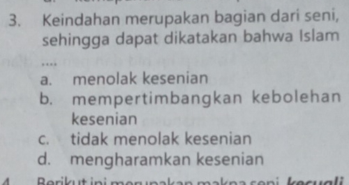 Keindahan merupakan bagian dari seni,
sehingga dapat dikatakan bahwa Islam
….
a. menolak kesenian
b. mempertimbangkan kebolehan
kesenian
c. tidak menolak kesenian
d. mengharamkan kesenian
Berikut ini m