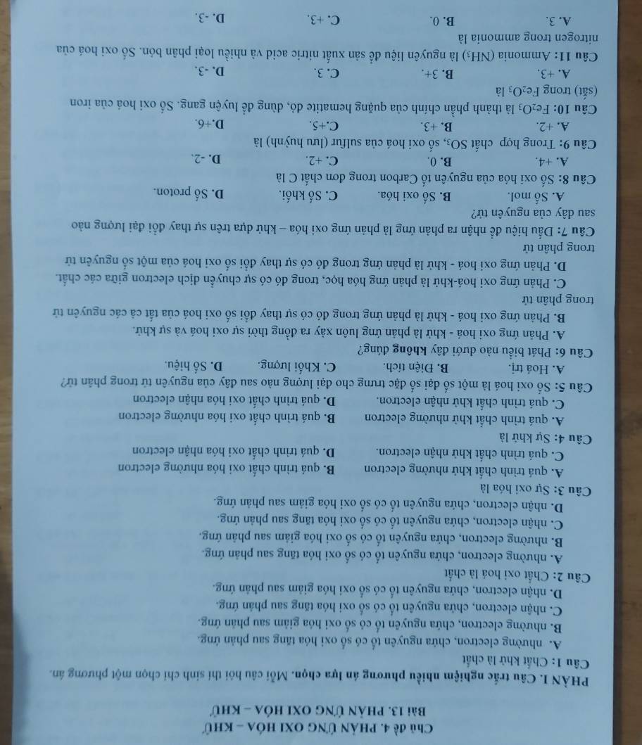 Chủ đề 4. phản ứng oxi hóa - khữ
Bài 13. phản ứng oxi hóa - khứ
PHÀN I. Câu trắc nghiệm nhiều phương án lựa chọn. Mỗi câu hôi thí sinh chỉ chọn một phương án.
Câu 1: Chất khử là chất
A. nhường electron, chứa nguyên tố có số oxi hóa tăng sau phản ứng.
B. nhường electron, chứa nguyên tố có số oxi hóa giảm sau phản ứng.
C. nhận electron, chứa nguyên tố có số oxi hóa tăng sau phản ứng.
D. nhận electron, chứa nguyên tố có số oxi hóa giảm sau phản ứng.
Câu 2: Chất oxi hoá là chất
A. nhường electron, chứa nguyên tố có số oxi hóa tăng sau phản ứng.
B. nhường electron, chứa nguyên tố có số oxi hóa giảm sau phân ứng.
C. nhận electron, chứa nguyên tố có số oxi hóa tăng sau phản ứng.
D. nhận electron, chứa nguyên tố có số oxi hóa giảm sau phản ứng.
Câu 3: Sự oxi hóa là
A. quá trình chất khử nhường electron B. quá trình chất oxi hóa nhường electron
C. quá trình chất khử nhận electron. D. quá trình chất oxi hóa nhận electron
Câu 4: Sự khử là
A. quá trình chất khử nhường electron B. quá trình chất oxi hóa nhường electron
C. quá trình chất khử nhận electron. D. quá trình chất oxi hóa nhận electron
Câu 5: Số oxi hoá là một số đại số đặc trưng cho đại lượng nào sau đây của nguyên tử trong phân tử?
A. Hoá trị. B. Điện tích. C. Khối lượng. D. Số hiệu.
Câu 6: Phát biểu nào dưới đây không đúng?
A. Phản ứng oxi hoá - khử là phản ứng luôn xảy ra đồng thời sự oxi hoá và sự khử.
B. Phản ứng oxi hoá - khử là phản ứng trong đó có sự thay đổi số oxi hoá của tắt cả các nguyên tử
trong phân tử
C. Phản ứng oxi hoá-khử là phản ứng hóa học, trong đó có sự chuyển dịch electron giữa các chất.
D. Phản ứng oxi hoá - khử là phản ứng trong đó có sự thay đổi số oxi hoá của một số nguyên tử
trong phân tử
Cầu 7: Dấu hiệu để nhận ra phản ứng là phản ứng oxi hóa - khử dựa trên sự thay đổi đại lượng nào
sau đây của nguyên tử?
A. Số mol. B. Số oxi hóa. C. Số khối. D. Số proton.
Câu 8: Số oxi hóa của nguyên tố Carbon trong đơn chất C là
A. +4. B. 0. C. +2. D. -2.
Câu 9: Trong hợp chất SO_3 s, số oxi hoá của sulfur (lưu huỳnh) là
A. +2. B. +3. C.+5. D.+6.
Câu 10: Fe_2O_3 là thành phần chính của quặng hematite đỏ, dùng để luyện gang. Số oxi hoá của iron
(sắt) trong Fe_2O_3 là
A. +3. B. 3+. C. 3. D. -3.
Câu  1:  mmonia (NH_3) là nguyên liệu để sản xuất nitric acid và nhiều loại phân bón. Số oxi hoá của
nitrogen trong ammonia là
A. 3. B. 0. C. +3. D. -3.