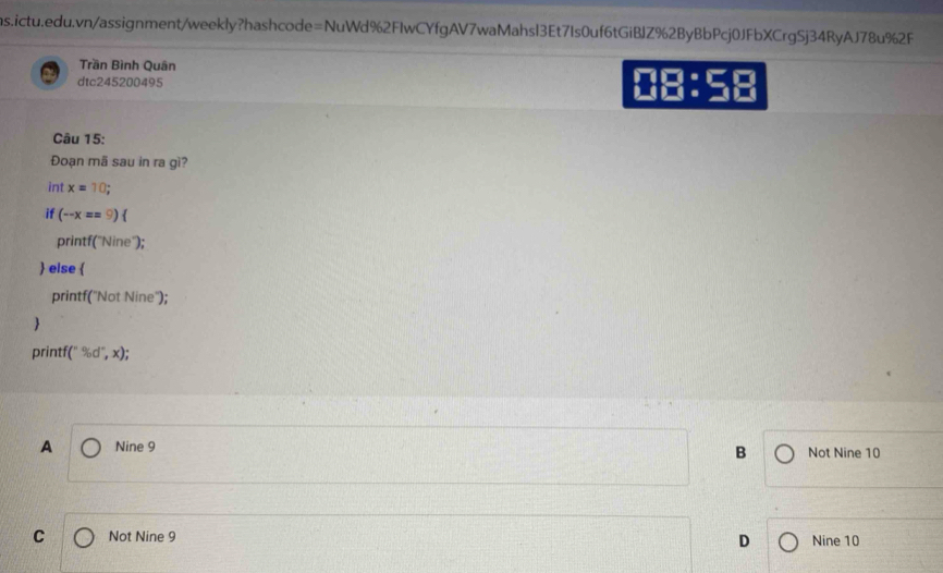 Trần Bình Quân
dtc245200495 08:
Câu 15:
Đoạn mã sau in ra gì?
int x=10; 
if (-x==9)
printf("Nine');
 else 
printf("Not Nine");

printf (^n% d^n,x);
A Nine 9 Not Nine 10
B
C Not Nine 9 D Nine 10
