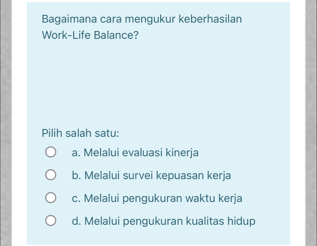 Bagaimana cara mengukur keberhasilan
Work-Life Balance?
Pilih salah satu:
a. Melalui evaluasi kinerja
b. Melalui survei kepuasan kerja
c. Melalui pengukuran waktu kerja
d. Melalui pengukuran kualitas hidup