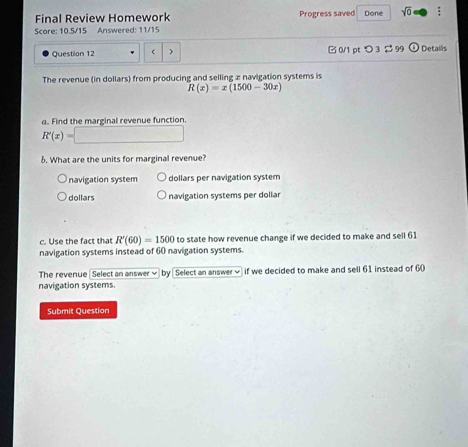 Final Review Homework Progress saved Done sqrt(0) 
Score: 10.5/15 Answered: 11/15
Question 12 0/1 pt つ 3 2 99 1 Details
< >
The revenue (in dollars) from producing and selling x navigation systems is
R(x)=x(1500-30x)
a. Find the marginal revenue function.
R'(x)=□
6. What are the units for marginal revenue?
navigation system dollars per navigation system
dollars navigation systems per dollar
c. Use the fact that R'(60)=1500 to state how revenue change if we decided to make and sell 61
navigation systems instead of 60 navigation systems.
The revenue |Select an answer ✔ by Select an answer if we decided to make and sell 61 instead of 60
navigation systems.
Submit Question