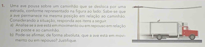 Uma ave pousa sobre um caminhão que se desloca por uma 
estrada, conforme representado na figura ao lado. Sabe-se que 
a ave permanece na mesma posição em relação ao caminhão. 
Considerando a situação, responda aos itens a seguir. 
a) Analise se a ave está em movimento ou em repouso em relação 
ao poste e ao caminhão. 
b) Pode-se afirmar, de forma absoluta, que a ave está em movi- 
mento ou em repouso? Justifique.