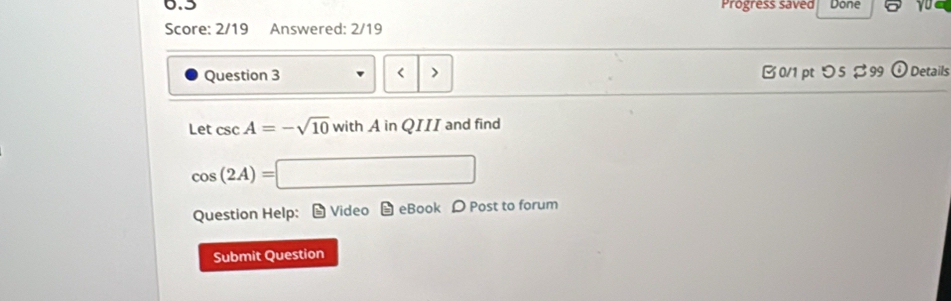 0.5 Progress saved Done yu 
Score: 2/19 Answered: 2/19 
Question 3 < > B0/1 ptつ5 $99 ⑥Details 
Let csc A=-sqrt(10) with A in QIII and find
cos (2A)=□
Question Help: 9 Video - eBook Post to forum 
Submit Question