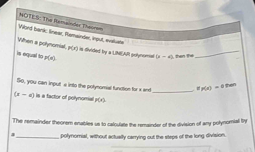 NOTES: The Remainder Theorem 
Word bank: linear, Remainder, input, evaluate 
When a polynomial, p(x) is divided by a LINEAR polynomial (x-a) _ 
is equal to p(a). , then the 
So, you can input α into the polynomial function for x and 
_ 
if p(a)=0 then
(x-a) is a factor of polynomial p(x). 
The remainder theorem enables us to calculate the remainder of the division of any polynomiall by 
_a 
polynomial, without actually carrying out the steps of the long division.