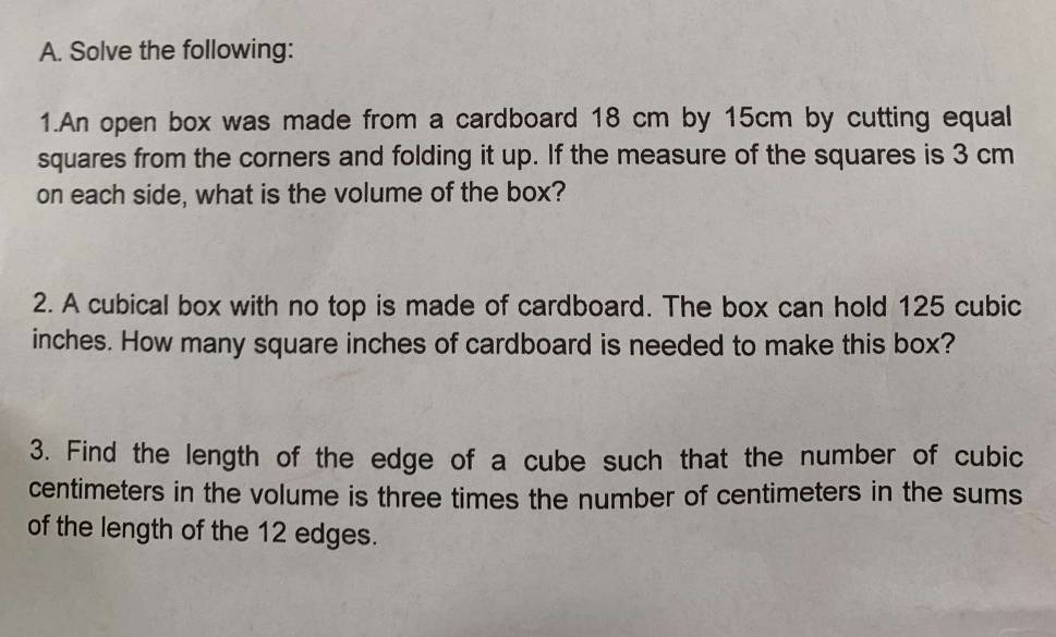 Solve the following: 
1.An open box was made from a cardboard 18 cm by 15cm by cutting equal 
squares from the corners and folding it up. If the measure of the squares is 3 cm
on each side, what is the volume of the box? 
2. A cubical box with no top is made of cardboard. The box can hold 125 cubic
inches. How many square inches of cardboard is needed to make this box? 
3. Find the length of the edge of a cube such that the number of cubic
centimeters in the volume is three times the number of centimeters in the sums 
of the length of the 12 edges.