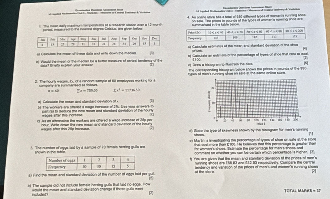 Examination Quntions Assesment Short Exsmination Questions Assemment Sheet
AS Appiled Mathomaticn Uuit 3 - Statístics - Meusures of Central Tendency & Variation  AS Applied Mathematica Unit 2 - Statistics - Mensures of Central Tendoury de Varintion
4. An online store has a total of 930 different types of women's running shoe
on sale. The prices in pounds of the types of women's running shoe are
! The mean daily maximum temperatures at a research station over a 12-month summarised in the table below.
period, measured to the nearest degree Celsius, are given below
a) Calculate estimates of the mean and standard deviation of the shoe [4]
a) Calculate the mean of these data and write down the median. [3] prices.
b) Calculate an estimate of the percentage of types of shoe that cost at least
[3]
b) Would the mean or the median be a better measure of central tendency of the £100. [5]
data? Briefly explain your answer. [2] c) Draw a histogram to illustrate the data.
The corresponding histogram below shows the prices in pounds of the 990
types of men's running shoe on sale at the same online store.
2. The hourly wages, £x, of a random sample of 60 employees working for a
company are summarised as follows.
n=60 sumlimits x=759.00 sumlimits x^2=11736.59
a) Calculate the mean and standard deviation of x [3]
b) The workers are offered a wage increase of 2%. Use your answers to
part (a) to deduce the new mean and standard deviation of the hourly
wages after this increase. 2
c) As an alternative the workers are offered a wage increase of 25p per 
hour. Write down the new mean and standard deviation of the hourly
wages after this 25p increase. (2] d) State the type of skewness shown by the histogram for men's running
shoes. (1]
e) Marlin is investigating the percentage of types of shoe on sale at the store
3. The number of eggs laid by a sample of 70 female herring gulls are that cost more than £100. He believes that this percentage is greater than
for women's shoes. Estimate the percentage for men's shoes and
shown in the table. comment on whether you can be certain which percentage is higher. [3]
f) You are given that the mean and standard deviation of the prices of men's
running shoes are £68.83 and £42.93 respectively. Compare the central
tendency and variation of the prices of men's and women's running shoes
at the store.
a) Find the mean and standard deviation of the number of eggs laid per gull. [2]
[5]
b) The sample did not include female herring gulls that laid no eggs. How
would the mean and standard deviation change if these gulls were TOTAL MARKS =37
included? [2]